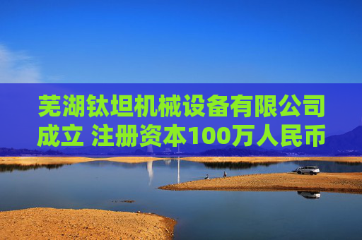 芜湖钛坦机械设备有限公司成立 注册资本100万人民币