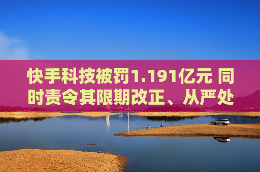 快手科技被罚1.191亿元 同时责令其限期改正、从严处理责任人
