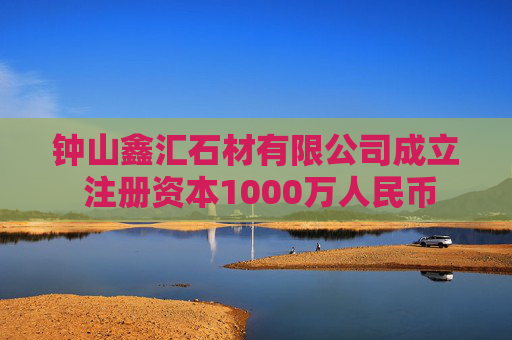 钟山鑫汇石材有限公司成立 注册资本1000万人民币