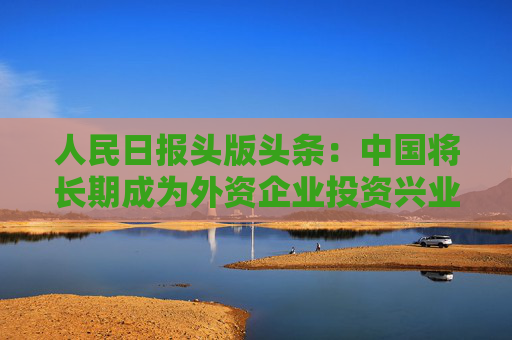 人民日报头版头条：中国将长期成为外资企业投资兴业的沃土  第1张
