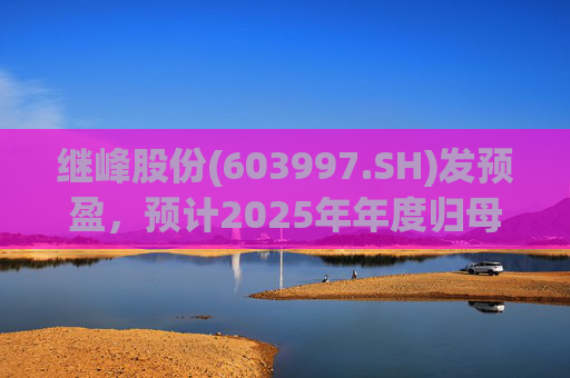 继峰股份(603997.SH)发预盈，预计2025年年度归母净利润4.1亿元至4.95亿元
