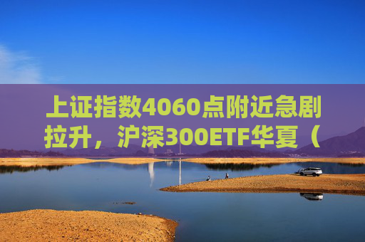 上证指数4060点附近急剧拉升，沪深300ETF华夏（510330）跌幅收窄