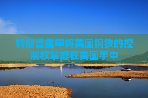 特朗普重申将美国钢铁的控制权掌握在美国手中  第1张