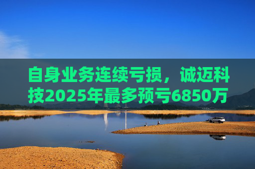 自身业务连续亏损，诚迈科技2025年最多预亏6850万元