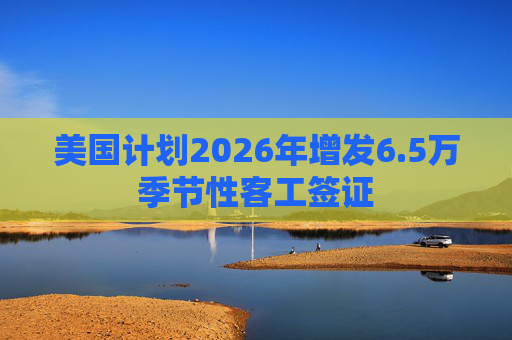 美国计划2026年增发6.5万季节性客工签证