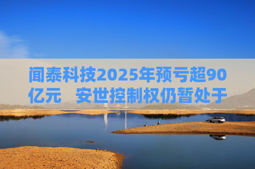 闻泰科技2025年预亏超90亿元   安世控制权仍暂处于受限状态