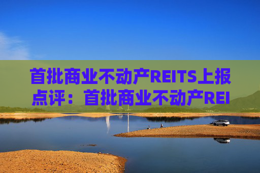 首批商业不动产REITS上报点评：首批商业不动产REITS上报 优质商业地产迎来价值重估