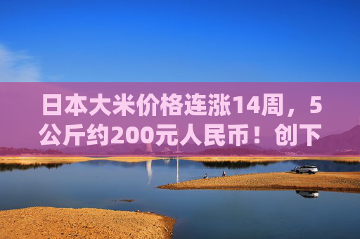 日本大米价格连涨14周，5公斤约200元人民币！创下了有统计以来的最高纪录