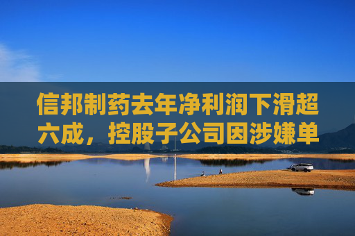 信邦制药去年净利润下滑超六成，控股子公司因涉嫌单位行贿罪被立案