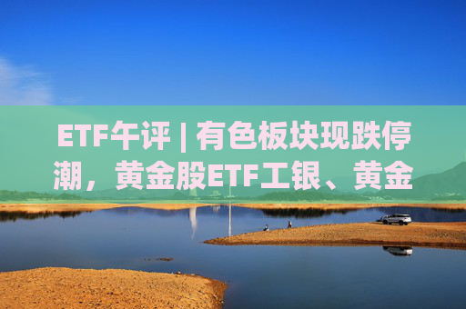 ETF午评 | 有色板块现跌停潮，黄金股ETF工银、黄金股票ETF跌停