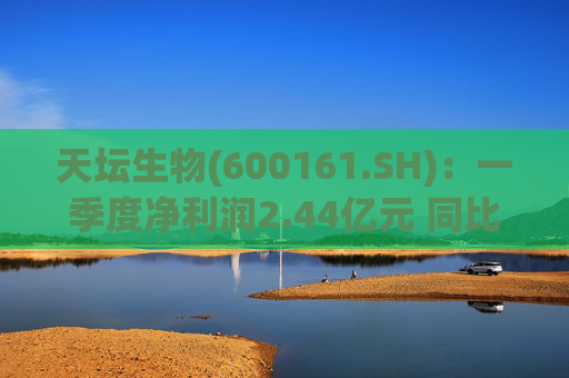 天坛生物(600161.SH)：一季度净利润2.44亿元 同比下降22.9%