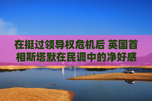 在挺过领导权危机后 英国首相斯塔默在民调中的净好感度回升