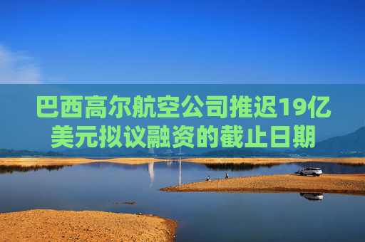 巴西高尔航空公司推迟19亿美元拟议融资的截止日期  第1张