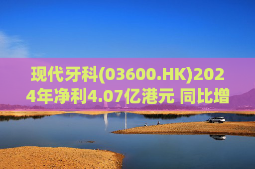 现代牙科(03600.HK)2024年净利4.07亿港元 同比增加约1.2%  第1张
