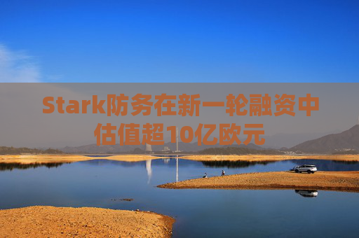 Stark防务在新一轮融资中估值超10亿欧元