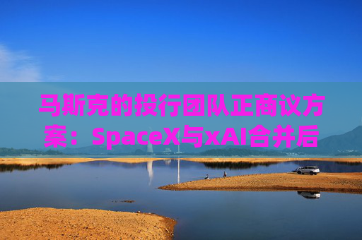 马斯克的投行团队正商议方案：SpaceX与xAI合并后将重组债务