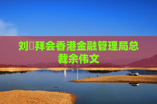 刘珺拜会香港金融管理局总裁余伟文