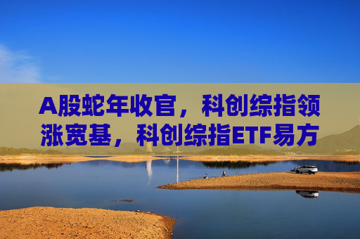 A股蛇年收官，科创综指领涨宽基，科创综指ETF易方达（589800）助力布局前沿科技