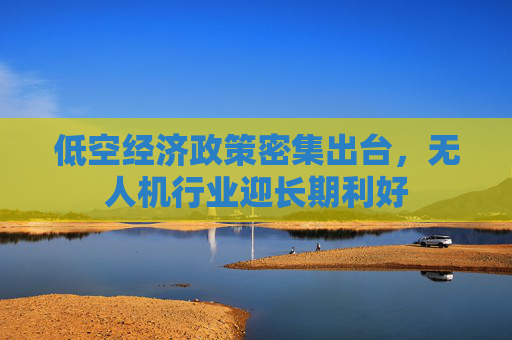 低空经济政策密集出台，无人机行业迎长期利好