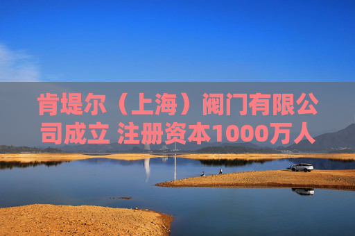 肯堤尔（上海）阀门有限公司成立 注册资本1000万人民币