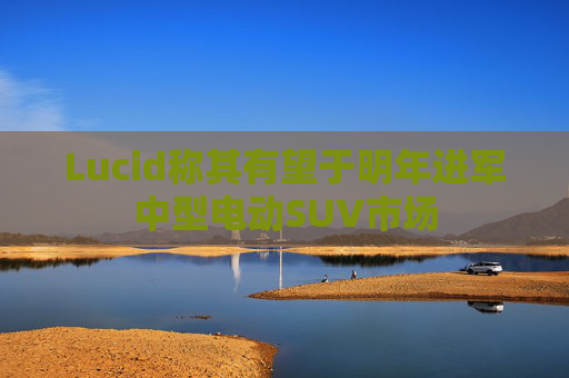 Lucid称其有望于明年进军中型电动SUV市场