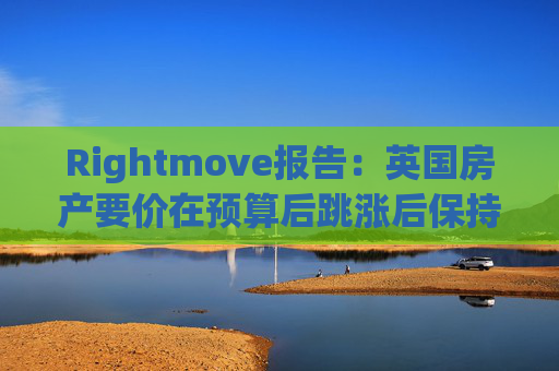 Rightmove报告：英国房产要价在预算后跳涨后保持稳定