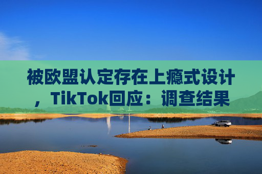 被欧盟认定存在上瘾式设计，TikTok回应：调查结果完全错误