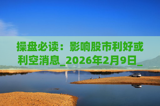 操盘必读：影响股市利好或利空消息_2026年2月9日_财经新闻