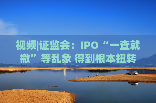 视频|证监会：IPO“一查就撤”等乱象 得到根本扭转