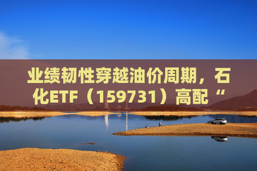 业绩韧性穿越油价周期，石化ETF（159731）高配“三桶油”，投资价值凸显