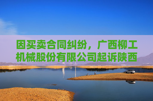 因买卖合同纠纷，广西柳工机械股份有限公司起诉陕西军之转工程机械有限公司