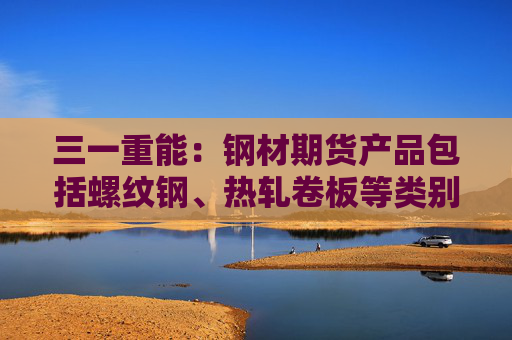 三一重能：钢材期货产品包括螺纹钢、热轧卷板等类别  第1张