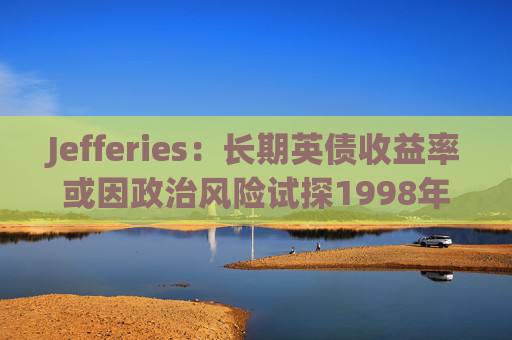 Jefferies：长期英债收益率或因政治风险试探1998年以来高点