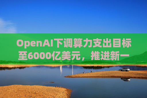 OpenAI下调算力支出目标至6000亿美元，推进新一轮巨额融资
