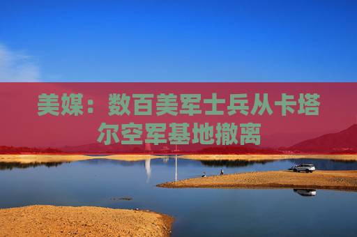 美媒：数百美军士兵从卡塔尔空军基地撤离