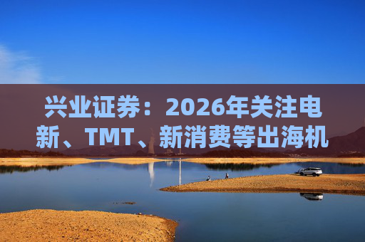 兴业证券：2026年关注电新、TMT、新消费等出海机会