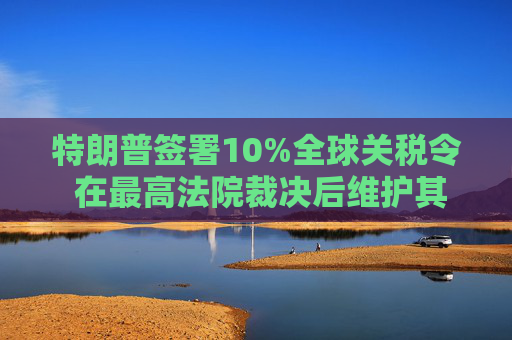 特朗普签署10%全球关税令 在最高法院裁决后维护其贸易议程