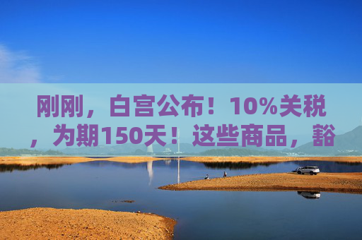 刚刚，白宫公布！10%关税，为期150天！这些商品，豁免！