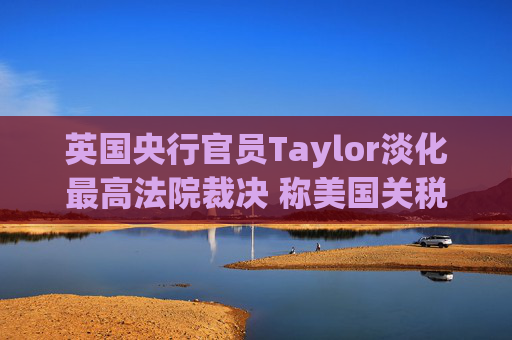英国央行官员Taylor淡化最高法院裁决 称美国关税影响将持续多年