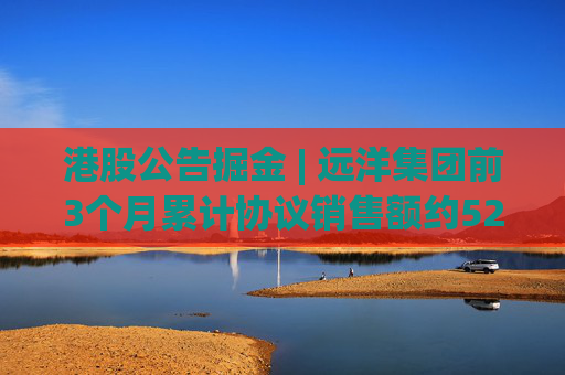 港股公告掘金 | 远洋集团前3个月累计协议销售额约52.8亿元，同比增长22.2%