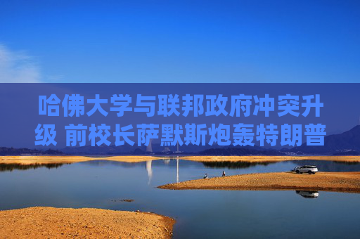 哈佛大学与联邦政府冲突升级 前校长萨默斯炮轰特朗普“暴政”
