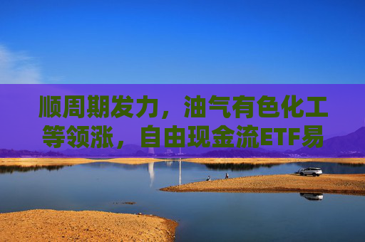 顺周期发力，油气有色化工等领涨，自由现金流ETF易方达（159222）标的指数大涨超3%