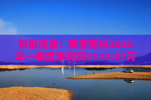 财报速递：南亚新材2025年一季度净利润2112.07万元