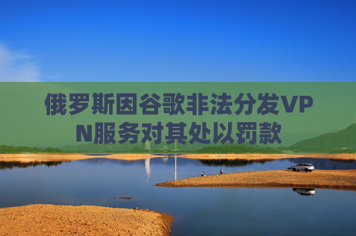 俄罗斯因谷歌非法分发VPN服务对其处以罚款
