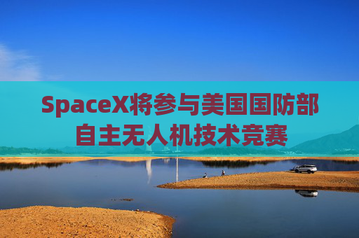 SpaceX将参与美国国防部自主无人机技术竞赛