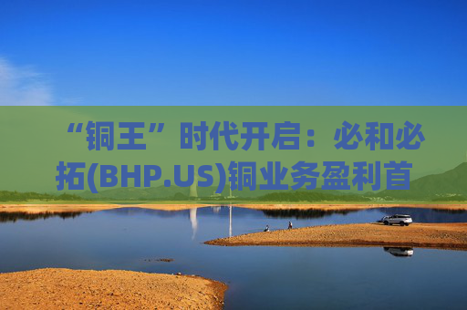 “铜王”时代开启：必和必拓(BHP.US)铜业务盈利首超铁矿石，上半年净利猛增28%