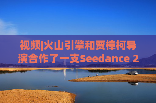 视频|火山引擎和贾樟柯导演合作了一支Seedance 2.0贺岁短片