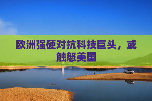 欧洲强硬对抗科技巨头，或触怒美国
