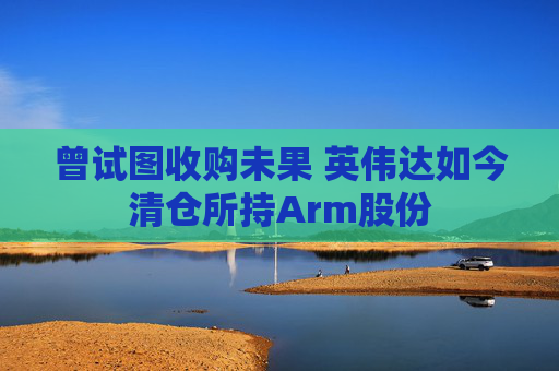 曾试图收购未果 英伟达如今清仓所持Arm股份