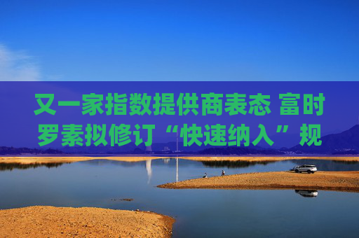 又一家指数提供商表态 富时罗素拟修订“快速纳入”规则 为SpaceX等巨型IPO进场铺路